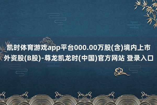 凯时体育游戏app平台000.00万股(含)境内上市外资股(B股)-尊龙凯龙时(中国)官方网站 登录入口