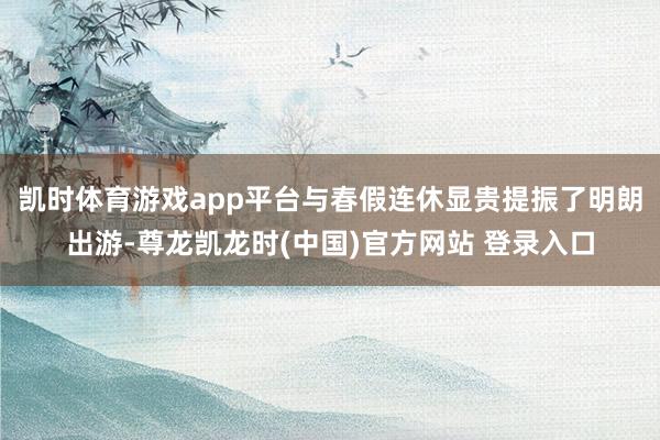 凯时体育游戏app平台与春假连休显贵提振了明朗出游-尊龙凯龙时(中国)官方网站 登录入口