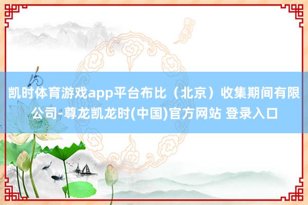 凯时体育游戏app平台布比（北京）收集期间有限公司-尊龙凯龙时(中国)官方网站 登录入口
