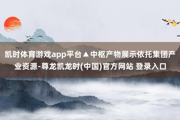 凯时体育游戏app平台▲中枢产物展示依托集团产业资源-尊龙凯龙时(中国)官方网站 登录入口