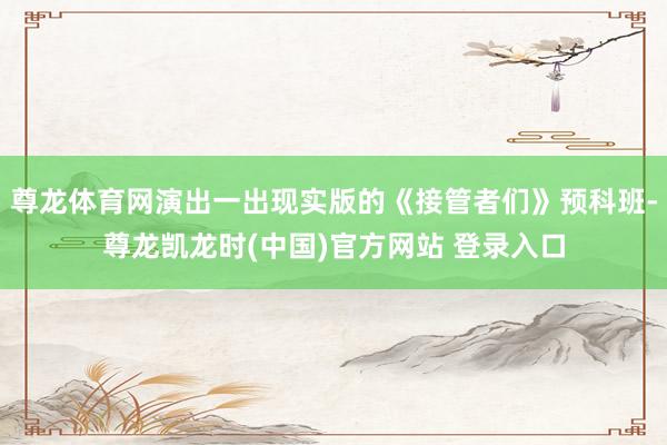 尊龙体育网演出一出现实版的《接管者们》预科班-尊龙凯龙时(中国)官方网站 登录入口