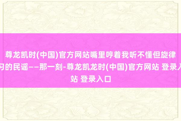 尊龙凯时(中国)官方网站嘴里哼着我听不懂但旋律熟习的民谣——那一刻-尊龙凯龙时(中国)官方网站 登录入口