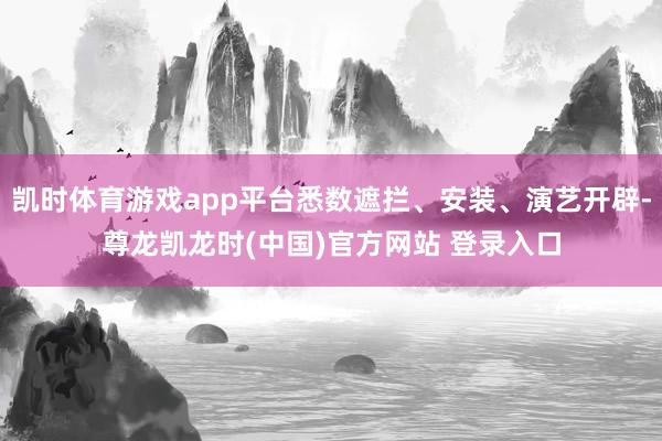 凯时体育游戏app平台悉数遮拦、安装、演艺开辟-尊龙凯龙时(中国)官方网站 登录入口