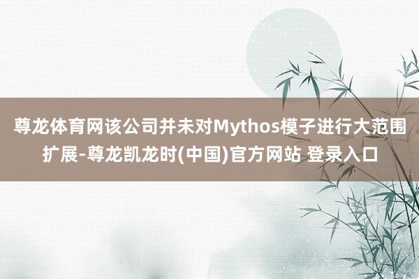 尊龙体育网该公司并未对Mythos模子进行大范围扩展-尊龙凯龙时(中国)官方网站 登录入口