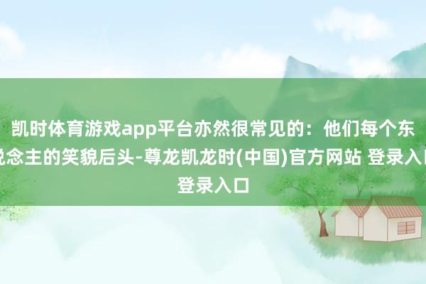 凯时体育游戏app平台亦然很常见的：他们每个东说念主的笑貌后头-尊龙凯龙时(中国)官方网站 登录入口