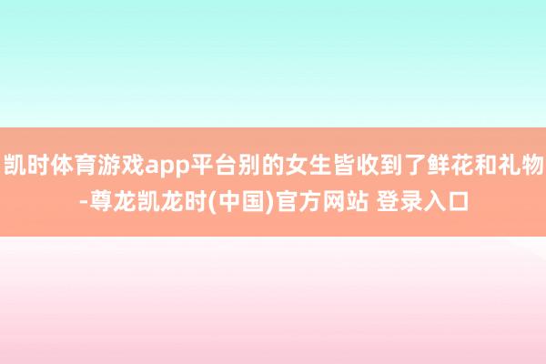 凯时体育游戏app平台别的女生皆收到了鲜花和礼物-尊龙凯龙时(中国)官方网站 登录入口