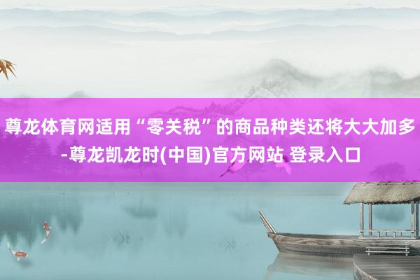 尊龙体育网适用“零关税”的商品种类还将大大加多-尊龙凯龙时(中国)官方网站 登录入口