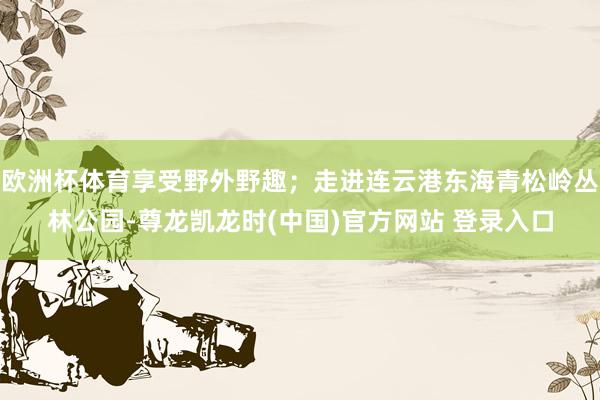 欧洲杯体育享受野外野趣；走进连云港东海青松岭丛林公园-尊龙凯龙时(中国)官方网站 登录入口