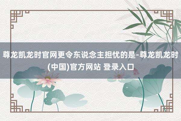 尊龙凯龙时官网更令东说念主担忧的是-尊龙凯龙时(中国)官方网站 登录入口