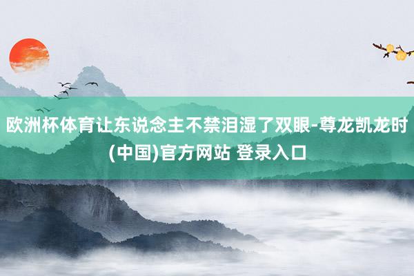 欧洲杯体育让东说念主不禁泪湿了双眼-尊龙凯龙时(中国)官方网站 登录入口