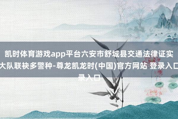 凯时体育游戏app平台六安市舒城县交通法律证实大队联袂多警种-尊龙凯龙时(中国)官方网站 登录入口