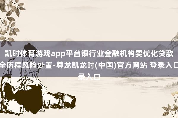 凯时体育游戏app平台银行业金融机构要优化贷款全历程风险处置-尊龙凯龙时(中国)官方网站 登录入口