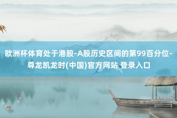 欧洲杯体育处于港股-A股历史区间的第99百分位-尊龙凯龙时(中国)官方网站 登录入口