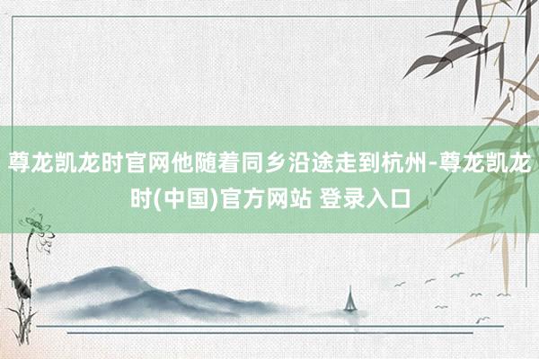 尊龙凯龙时官网他随着同乡沿途走到杭州-尊龙凯龙时(中国)官方网站 登录入口