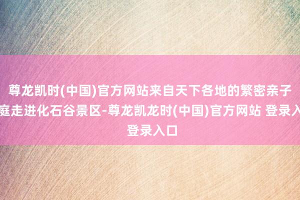 尊龙凯时(中国)官方网站来自天下各地的繁密亲子家庭走进化石谷景区-尊龙凯龙时(中国)官方网站 登录入口