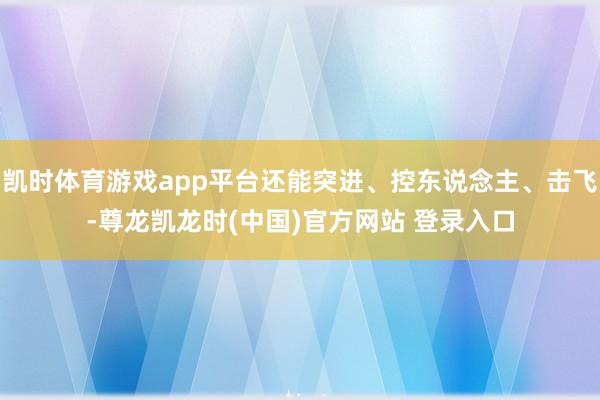 凯时体育游戏app平台还能突进、控东说念主、击飞-尊龙凯龙时(中国)官方网站 登录入口