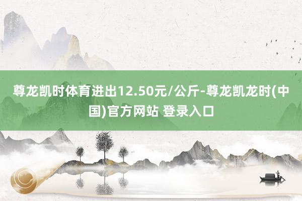 尊龙凯时体育进出12.50元/公斤-尊龙凯龙时(中国)官方网站 登录入口