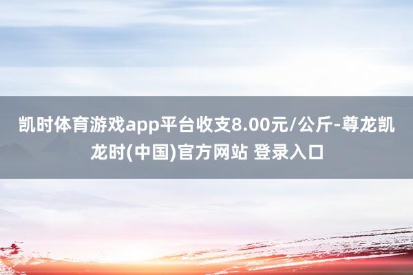 凯时体育游戏app平台收支8.00元/公斤-尊龙凯龙时(中国)官方网站 登录入口