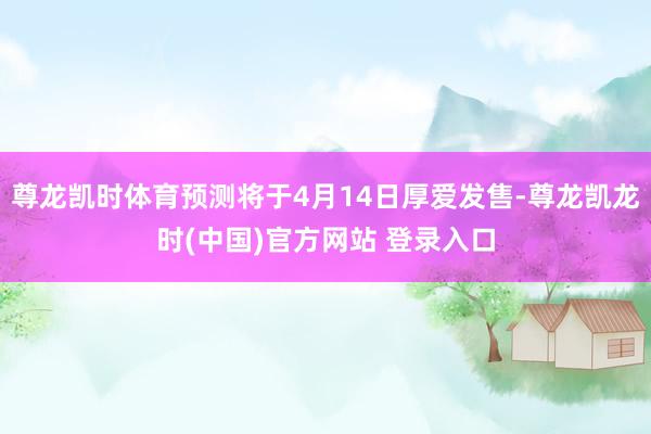 尊龙凯时体育预测将于4月14日厚爱发售-尊龙凯龙时(中国)官方网站 登录入口