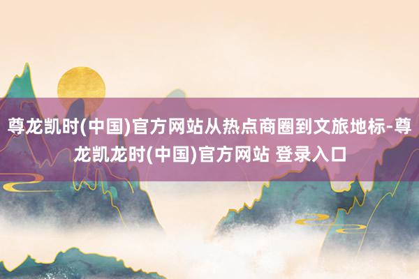 尊龙凯时(中国)官方网站从热点商圈到文旅地标-尊龙凯龙时(中国)官方网站 登录入口