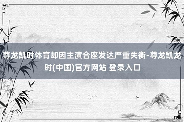 尊龙凯时体育却因主演合座发达严重失衡-尊龙凯龙时(中国)官方网站 登录入口