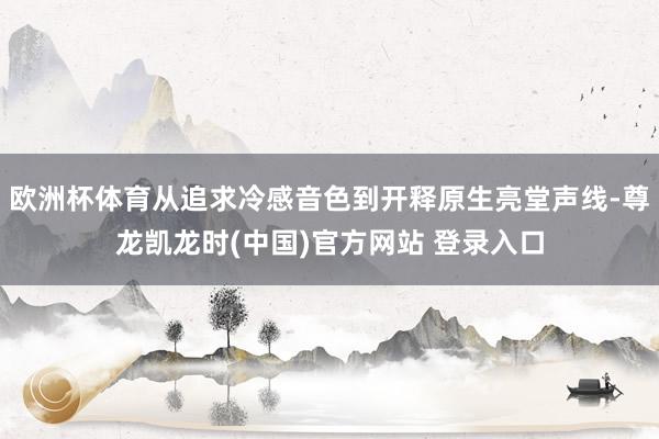 欧洲杯体育从追求冷感音色到开释原生亮堂声线-尊龙凯龙时(中国)官方网站 登录入口