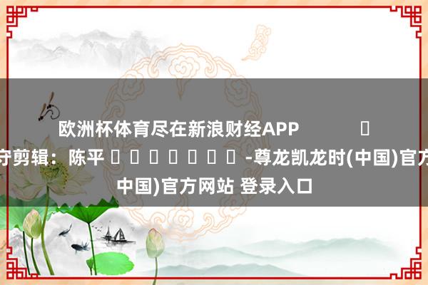欧洲杯体育尽在新浪财经APP            						职守剪辑：陈平 							-尊龙