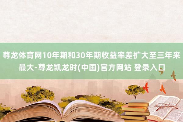 尊龙体育网10年期和30年期收益率差扩大至三年来最大-尊龙凯龙时(中国)官方网站 登录入口